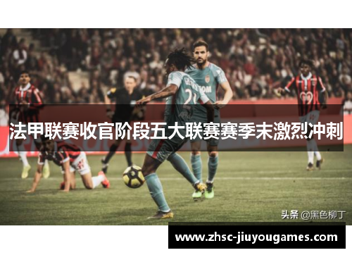 法甲联赛收官阶段五大联赛赛季末激烈冲刺